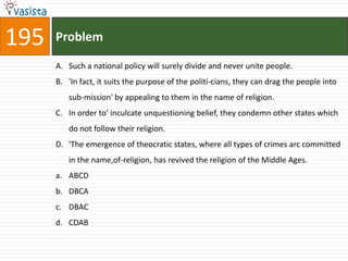 195   Problem

      A. Such a national policy will surely divide and never unite people.
      B. 'In fact, it suits the purpose of the politi-cians, they can drag the people into
         sub-mission' by appealing to them in the name of religion.
      C. In order to' inculcate unquestioning belief, they condemn other states which
         do not follow their religion.
      D. 'The emergence of theocratic states, where all types of crimes arc committed
         in the name,of-religion, has revived the religion of the Middle Ages.
      a. ABCD
      b. DBCA
      c. DBAC
      d. CDAB
 