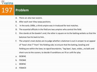 197   Problem
      A. There arc also two scorers.
      B. After each over they swap positions.
      C.   In the early 1990s, a third umpire was in-troduced for test matches.
      D. The essential officials in the field are two umpires who control the field.
      E. One stands at the bowler's end, the other is square on to the batting wickets so that the
           batsman has his back to him.
      F. The umpire's main duties are to judge whether a batsman is out in answer to an appeal
           of "how's that ?" from" the fielding side; to ensure that the batting, bowling and
           fielding are within the laws; to signal boundaries, "leg-byes', byes, wides, ,no balls and
           short runs to the scorers; to decide if conditions arc fit or unfit for play
      a. DCBFAE
      b. FDCBAE
      c.   DEBFAC
      d. FEBACD
 