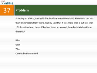 37   Problem

     Standing on a rock , Ravi said that Madurai was more than 3 kilometers but less
     than 8 kilometers from there. Prabhu said that it was more than 6 but less than
     10 kilometers from there. If both of them arc correct, how far is Madurai from
     the rock?


     8 km
     6 km
     7 km
     Cannot be determined
 