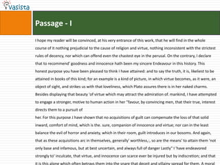 Passage - I
I hope my reader will be convinced, at his very entrance of this work, that he will find in the whole
course of it nothing prejudicial to the cause of religion and virtue, nothing inconsistent with the strictest
rules of decency, nor which can offend even the chastest eye in the perusal. On the contrary, I declare
that to recommend' goodness and innocence hath been my sincere Endeavour in this history. This
honest purpose you have been pleased to think I have attained: and to say the truth, it is, likeliest to be
attained in books of this kind; for an example is a kind of picture, in which virtue becomes, as it were, an
object of sight, and strikes us with that loveliness, which Plato assures there is in her naked charms.
Besides displaying that beauty 'of virtue which may attract the admiration of. mankind, I have attempted
to engage a stronger, motive to human action in her "favour, by convincing men, that their true, interest
directs them to a pursuit of
her. For this purpose J have shown that no acquisitions of guilt can compensate the loss of that solid
inward, comfort of mind, which is the. sure, companion of innocence and virtue; nor can in the least
balance the evil of horror and anxiety, which in their room, guilt introduces in our bosoms. And again,
that as these acquisitions arc in themselves, generally' worthless,:, so are the means' to attain them 'not
only base and infamous, but at best uncertain, and always full of danger Lastly" I 'have endeavored
strongly to' inculcate, that virtue, and innocence can scarce ever be injured but by indiscretion; and that
it is this alone which often betrays them into the snare that deceit and villainy spread for them. A moral
 