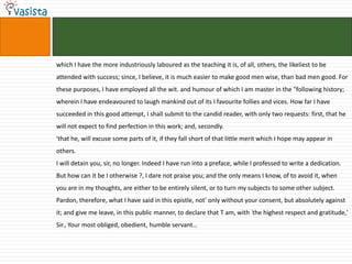 which I have the more industriously laboured as the teaching it is, of all, others, the likeliest to be
attended with success; since, I believe, it is much easier to make good men wise, than bad men good. For
these purposes, I have employed all the wit. and humour of which I am master in the "following history;
wherein I have endeavoured to laugh mankind out of its I favourite follies and vices. How far I have
succeeded in this good attempt, I shall submit to the candid reader, with only two requests: first, that he
will not expect to find perfection in this work; and, secondly.
'that he, will excuse some parts of it, if they fall short of that little merit which I hope may appear in
others.
I will detain you, sir, no longer. Indeed I have run into a preface, while I professed to write a dedication.
But how can it be I otherwise ?, I dare not praise you; and the only means I know, of to avoid it, when
you are in my thoughts, are either to be entirely silent, or to turn my subjects to some other subject.
Pardon, therefore, what I have said in this epistle, not' only without your consent, but absolutely against
it; and give me leave, in this public manner, to declare that T am, with ‘the highest respect and gratitude,'
Sir., Your most obliged, obedient, humble servant…
 