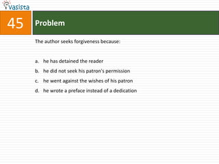 45   Problem

     The author seeks forgiveness because:


     a. he has detained the reader
     b. he did not seek his patron's permission
     c. he went against the wishes of his patron
     d. he wrote a preface instead of a dedication
 