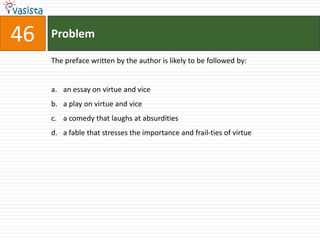 46   Problem

     The preface written by the author is likely to be followed by:


     a. an essay on virtue and vice
     b. a play on virtue and vice
     c. a comedy that laughs at absurdities
     d. a fable that stresses the importance and frail-ties of virtue
 