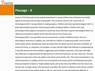 Passage - II
Studies of the factors governing reading development in young children have achieved a remarkable
degree of consensus over the past two decades. The consensus concerns the 'casual role, of
'phonological skills' in young children's reading progress. Children who have' good phonological skills" or
good •phonological awareness' become good readers and good spellers. Children with .poor
phonological skills progress more poorly. In particular, those who have a specific phonological deficit are
,likely to be classified as dyslexic by the time that they are 9 or 10 years old .
Phonological skills in young children can be measured at a number of different levels. The term
phonological, awareness is a global, one, and refers to a deficit in recognising smaller units of sound
within spoken words. Development work has shown that' this deficit can be at the level of syllables, of
onsets and rimes, or phonemes. For example, a 4-year old child might have difficulty in recognising that
a word like alentine has three syllables, suggesting a lack of syllabic awareness. A five-year-old might
have difficulty in recognising that the odd word out in the set of words fan, cat, hat, mat is fan. This task
required an awareness of the sub-syllabic units of the onset and the rime. The onset corresponds to' any
initial consonants in a syllable and the rime corresponds to the vowel and to any following consonants.
Rimes correspond to rhyme in "Single-syllable words, and so the rime in fan differs from the rime in cat,
hat and mat. In longer words, rime and rhyme may differ. The onsets in valentine are/v/ and /t/, and the
rimes correspond to the spelling patterns *al 'en' and *ineA six-year-old might have difficulty in
 