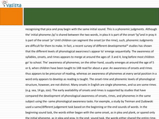 recognising that pica and pray begin with the same initial sound. This is a phonemic judgments. Although
the' initial phoneme /p/ is shared between the two words, in plea it is part of the onset 4p/‘and in pray it
is part of the onset 'pr' Until children can segment the onset (or the rime), such, phonemic Judgments
are difficult for them to make. In fact, a recent survey of different developmental* studies has shown
that the different levels of phonological awarcness's appear to' emerge sequentially. The awareness of
syllables, onsets, and rimes appears to merge at around the ages of :3 and 4, long before most children
go' to school. The' awareness of phonemes; on the other hand, usually emerges at around the age of 5
or 6, when children have been taught to 148 read for about a year. An awareness of onsets and rimes
thus appears to be precursor of reading, whereas an awareness of phonemes at every serial position in a
word only appears to develop as reading is taught. The onset-rime and phonemic levels of phonological
structure, however, are not distinct. Many onsets in English are single phonemes, and so are some rimes
(e.g. sea, 14 go, zoo). The early availability of onsets and rimes is supported by studies that have
compared the development of phonological awareness of onsets, rimes, and phonemes in the same
subject using the- same phonological awareness tasks. For example, a study by Treiman and Zudowski
used a same/different judgement task based on the beginning or the end sounds of words. In the
beginning sound task, the words either began with the same onset, as in plea and plank, or spared only
the initial phoneme, as in plea and pray. In the end- sound task, the words either shared the entire rime,
 