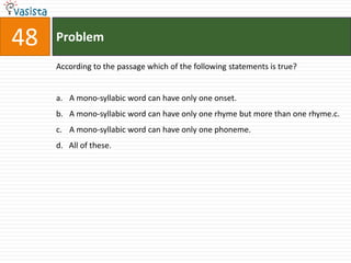48   Problem

     According to the passage which of the following statements is true?


     a. A mono-syllabic word can have only one onset.
     b. A mono-syllabic word can have only one rhyme but more than one rhyme.c.
     c. A mono-syllabic word can have only one phoneme.
     d. All of these.
 