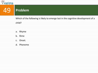 49   Problem

     Which of the following is likely to emerge last in the cognitive development of a
     child?


     a. Rhyme
     b. Rime
     c. Onset.
     d. Phoneme
 