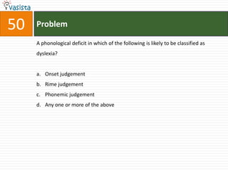 50   Problem

     A phonological deficit in which of the following is likely to be classified as
     dyslexia?


     a. Onset judgement
     b. Rime judgement
     c. Phonemic judgement
     d. Any one or more of the above
 