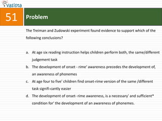 51   Problem

     The Treiman and Zudowski experiment found evidence to support which of the
     following conclusions?


     a. At age six reading instruction helps children perform both, the same/different
        judgement task
     b. The development of onset - rime‘ awareness precedes the development of,
        an awareness of phonemes
     c. At age four to five' children find onset-rime version of the same /different
        task signifi-cantly easier
     d. The development of onset- rime awareness, is a necessary' and sufficient*
        condition for' the development of an awareness of phonemes.
 