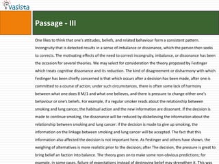 Passage - III
One likes to think that one's attitudes, beliefs, and related behaviour form a consistent pattern.
Incongruity that is detected results in a sense of imbalance or dissonance, which the person then seeks
to corrects. The motivating effects of the need to correct incongruity, imbalance, or dissonance has been
the occasion for several theories. We may select for consideration the theory proposed by Festinger
which treats cognitive dissonance and its reduction. The kind of disagreement or disharmony with which
Festinger has been chiefly concerned is that which occurs after a decision has been made, after one is
committed to a course of action; under such circumstances, there is often some lack of harmony
between what one does 8 M/1 and what one believes, and there is pressure to change either one's
behaviour or one's beliefs. For example, if a regular smoker reads about the relationship between
smoking and lung cancer, the habitual action and the new information are dissonant. If the decision is
made to continue smoking, the dissonance will be reduced by disbelieving the information about the
relationship between smoking and lung cancer: if the decision is made to give up smoking, the
information on the linkage between smoking and lung cancer will be accepted. The fact that this
information also affected the decision is not important here. As Festinger and others have shown, the
weighing of alternatives is more realistic prior to the decision; after The decision, the pressure is great to
bring belief an faction into balance. The theory goes on to make some non-obvious predictions; for
example, in some cases, failure of expectations instead of destroying belief may strengthen it. This was
 