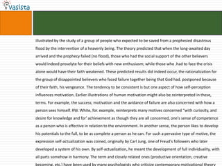 illustrated by the study of a group of people who expected to be saved from a prophesied disastrous
flood by the intervention of a heavenly being. The theory predicted that when the long-awaited day
arrived and the prophecy failed (no flood), those who had the social support of the other believers
would indeed proselyte for their beliefs with new enthusiasm; while those who .had to face the crisis
alone would have their faith weakened. These predicted results did indeed occur, the rationalization for
the group of disappointed believers who faced failure together being that God had. postponed because
of their faith, his vengeance. The tendency to be consistent is but one aspect of how self-perception
influences motivation. Earlier illustrations of human motivation might also be reinterpreted in these,
terms. For example, the success; motivation and the avidance of failure are also concerned with how a
person sees himself. RW. White, for. example, reinterprets many motives concerned “with curiosity, and
desire for knowledge and for' achievement as though they are all concerned, one's sense of competence
as a person who is effective in relation to the environment. In another sense, the person likes to develop
his potentials to the full, to be as complete a person as he can. For such a pervasive type of motive, the
expression self-actualization was coined, originally by Carl Jung, one of Freud's followers who later
developed a system of his own. By self-actualization, he meant the development of full individuality, with
all parts somehow in harmony. The term and closely related ones (productive orientation, creative
becoming, etc.) have been used by many psychologists who criticize contemporary motivational theory
 