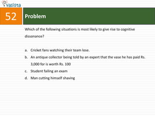 52   Problem

     Which of the following situations is most likely to give rise to cognitive
     dissonance?


     a. Cricket fans watching their team lose.
     b. An antique collector being told by an expert that the vase he has paid Rs.
        3,000 for is worth Rs. 100
     c. Student failing an exam
     d. Man cutting himself shaving
 
