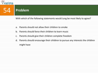 54   Problem

     With which of the following statements would Jung be most likely to agree?


     a. Parents should not allow their children to smoke
     b. Parents should force their children to learn music
     c. Parents should give their children complete freedom
     d. Parents should encourage their children to pursue any interests the children
        might have
 