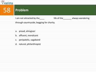 58   Problem

     I am not attracted by the____          life of the_______ always wandering
     through countryside, begging for charity.


     a. proud, almsgiver
     b. affluent, mendicant
     c. peripatetic, vagabond
     d. natural, philanthropist
 