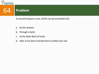 64   Problem

     A crossed cheque is one, which can be encashed only


     a. by the drawee
     b. through a bank
     c. at the State Bank of India
     d. after it has been transferred to another per-son
 