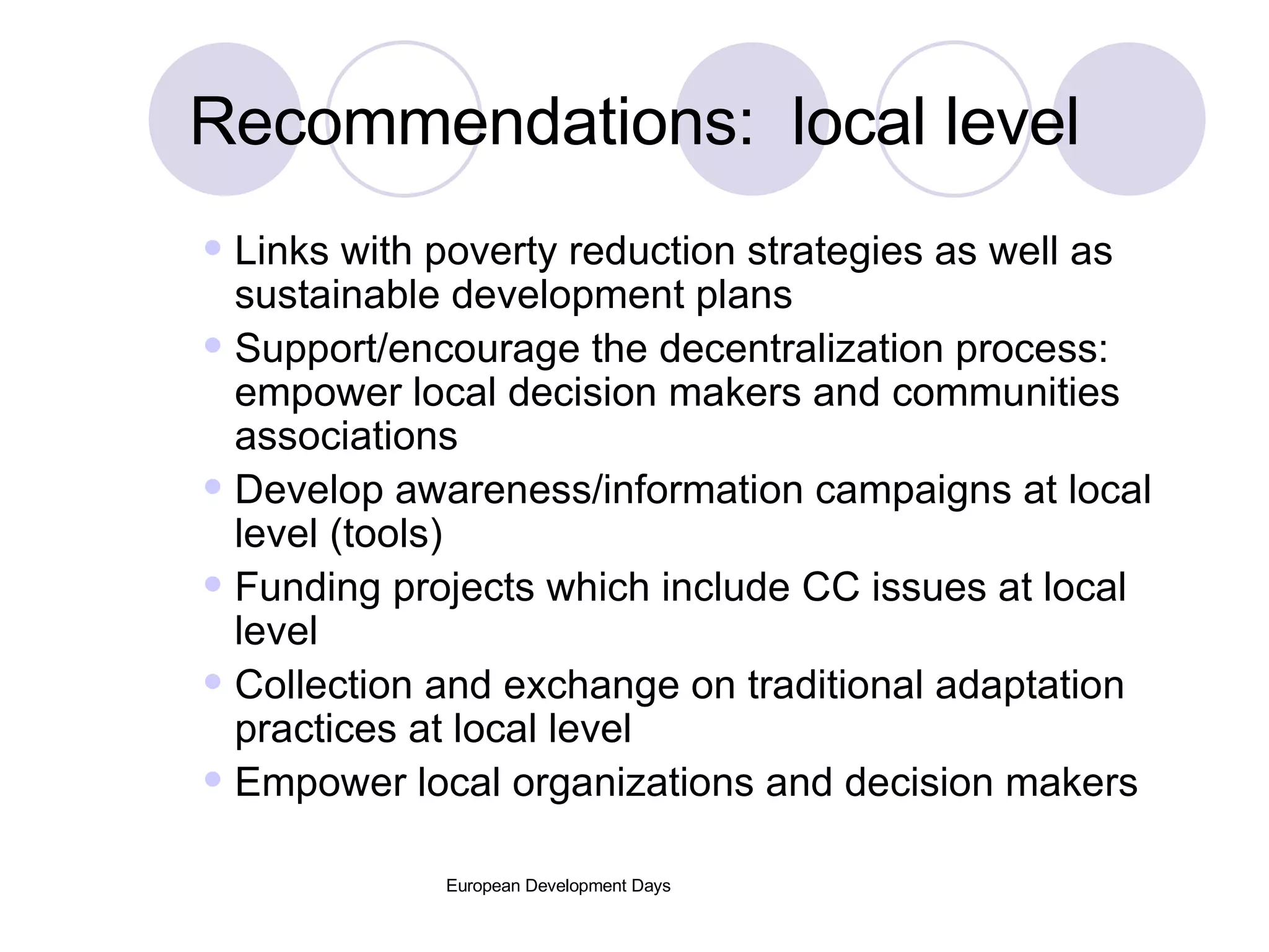 Recommendations:  local level Links with poverty reduction strategies as well as sustainable development plans Support/encourage the decentralization process: empower local decision makers and communities associations Develop awareness/information campaigns at local level (tools) Funding projects which include CC issues at local level Collection and exchange on traditional adaptation practices at local level Empower local organizations and decision makers 