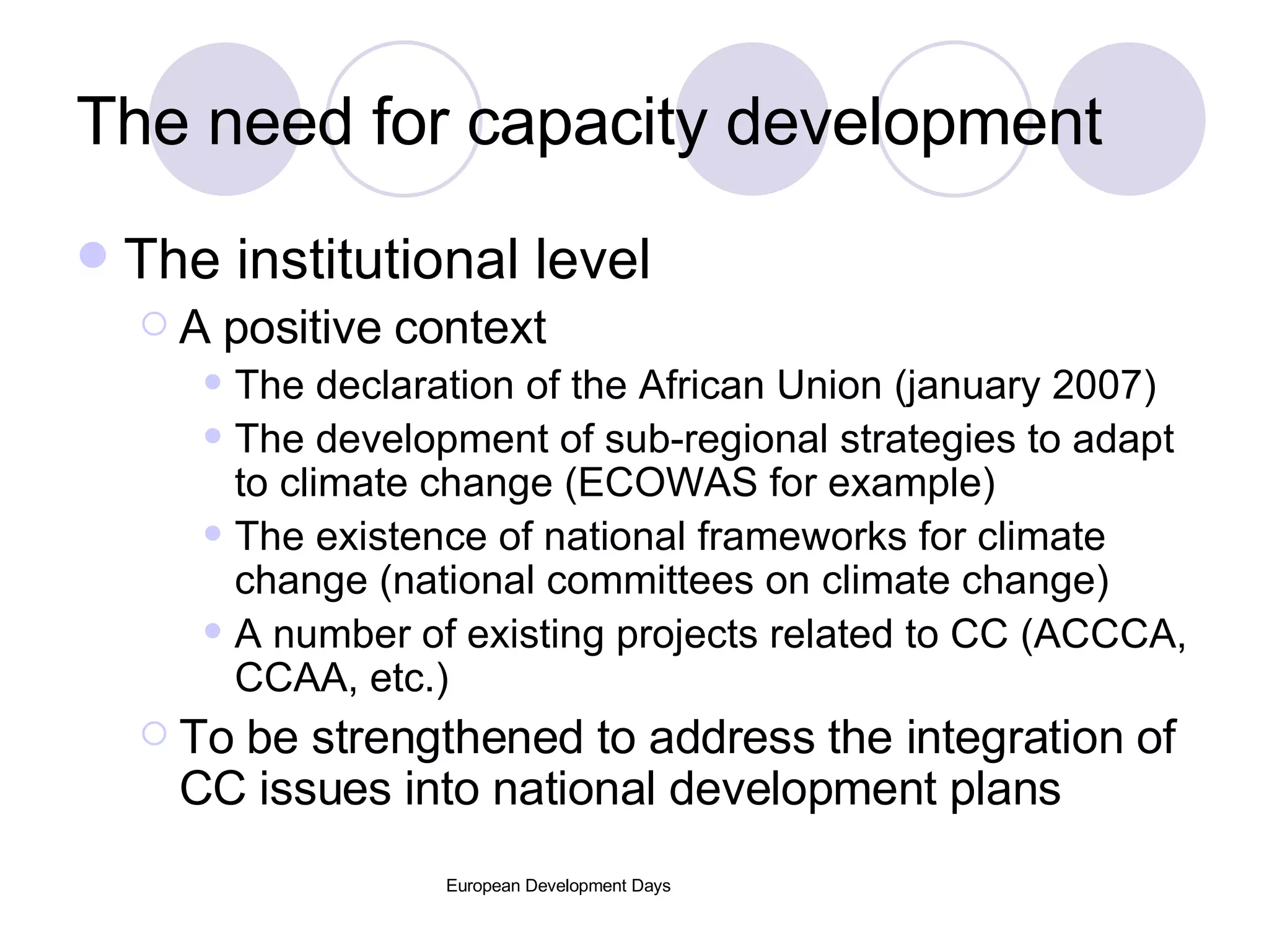 The need for capacity development The institutional level A positive context The declaration of the African Union (january 2007) The development of sub-regional strategies to adapt to climate change (ECOWAS for example) The existence of national frameworks for climate change (national committees on climate change) A number of existing projects related to CC (ACCCA, CCAA, etc.) To be strengthened to address the integration of CC issues into national development plans 