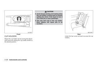 CAUTION
                                                    ● Avoid abrupt starting and braking when
                                                      the cup holder is being used to prevent
                                                      spilling the drink. If the liquid is hot, it
                                                      can scald you or your passenger.
                                                    ● Use only soft cups in the cup holder.
                                                      Hard objects can injure you in an
                                                      accident.




                                        LIC1027                                                                                            WIC1097
                     Front                                                                                                Rear
CUP HOLDERS                                                                                          Lower the rear center armrest to access the cup
                                                                                                     holders.
Adjust the cup holder size by turning the adjust-
ment knob and sliding the cup holder divider to
the desired position.




2-26 Instruments and controls
 