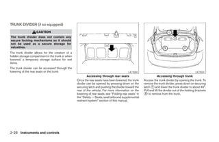 TRUNK DIVIDER (if so equipped)
                   CAUTION
The trunk divider does not contain any
secure locking mechanisms so it should
not be used as a secure storage for
valuables.
The trunk divider allows for the creation of a
hidden storage compartment in the trunk or when
lowered, a temporary storage surface for wet
items.
The trunk divider can be accessed through the
lowering of the rear seats or the trunk.                                                    LIC1030                                                 LIC1031
                                                          Accessing through rear seats                              Accessing through trunk
                                                  Once the rear seats have been lowered, the trunk      Access the trunk divider by opening the trunk. To
                                                  divider can be opened by pressing down on the         remove the trunk divider, press down on securing
                                                  securing latch and pushing the divider toward the     latch 1 and lower the trunk divider to about 45°.
                                                  rear of the vehicle. For more information on the      Pull and lift the divider out of the holding brackets
                                                  lowering of rear seats, see “Folding rear seats” in    2 to remove from the trunk.
                                                  the “Safety — Seats, seat belts and supplemental
                                                  restraint system” section of this manual.




2-28 Instruments and controls
 