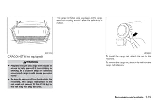 The cargo net helps keep packages in the cargo
                                              area from moving around while the vehicle is in
                                              motion.




                                   WIC1032                                                                                              LIC0802

CARGO NET (if so equipped)                                                                      To install the cargo net, attach the net to the
                                                                                                retainers.
                 WARNING                                                                        To remove the cargo net, detach the net from the
● Properly secure all cargo with ropes or                                                       cargo net retainers.
  straps to help prevent it from sliding or
  shifting. In a sudden stop or collision,
  unsecured cargo could cause personal
  injury.
● Be sure to secure all four hooks into the
  retainers. The cargo restrained in the
  net must not exceed 30 lbs. (13.6 kg) or
  the net may not stay secured.



                                                                                                         Instruments and controls 2-29
 