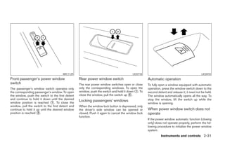 WIC1129                                            LIC0718                                              LIC0410
Front passenger’s power window                    Rear power window switch                          Automatic operation
switch                                            The rear power window switches open or close      To fully open a window equipped with automatic
The passenger’s window switch operates only       only the corresponding windows. To open the       operation, press the window switch down to the
the corresponding passenger’s window. To open     window, push the switch and hold it down 1 . To   second detent and release it; it need not be held.
the window, push the switch to the first detent   close the window, pull the switch up 2 .          The window automatically opens all the way. To
and continue to hold it down until the desired                                                      stop the window, lift the switch up while the
window position is reached 1 . To close the
                                                  Locking passengers’ windows
                                                                                                    window is opening.
window, pull the switch to the first detent and   When the window lock button is depressed, only
continue to hold it up until the desired window   the driver’s side window can be opened or         When power window switch does not
position is reached 2 .                           closed. Push it again to cancel the window lock   operate
                                                  function.
                                                                                                    If the power window automatic function (closing
                                                                                                    only) does not operate properly, perform the fol-
                                                                                                    lowing procedure to initialize the power window
                                                                                                    system.
                                                                                                              Instruments and controls 2-31
 