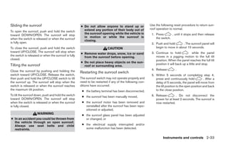 Sliding the sunroof                                   ● Do not allow anyone to stand up or                Use the following reset procedure to return sun-
                                                        extend any portion of their body out of           roof operation to normal.
To open the sunroof, push and hold the switch
                                                        the sunroof opening while the vehicle is           1. Press       , until it stops and then release
toward DOWN/OPEN. The sunroof will stop
                                                        in motion or while the sunroof is                     the switch.
when the switch is released or when the sunroof
                                                        closing.
is fully open.                                                                                             2. Push and hold       . The sunroof panel will
To close the sunroof, push and hold the switch                            CAUTION                             begin to move in about 10 seconds.
toward UP/CLOSE. The sunroof will stop when                                                                3. Continue to hold              while the panel
                                                      ● Remove water drops, snow, ice or sand
the switch is released or when the sunroof is fully                                                           moves in a jogging motion to the full tilt
                                                        from the sunroof before opening.
closed.                                                                                                       position. When the panel reaches the full tilt
                                                      ● Do not place heavy objects on the sun-
Tilting the sunroof                                                                                           position it will back up a little and stop.
                                                        roof or surrounding area.
Close the sunroof by pushing and holding the                                                               4. Release         .
                                                      Restarting the sunroof switch
switch toward UP/CLOSE. Release the switch,                                                                5. Within 5 seconds of completing step 4,
then push and hold the UP/CLOSE switch to tilt        The sunroof switch may not operate properly and         press and continuously hold             . After a
the sunroof up. The sunroof will stop when the        need to be restarted if any of the following con-       delay of 5 seconds, the panel will move from
switch is released or when the sunroof reaches        ditions have occurred:                                  the tilt position to the open position and back
the maximum tilt position.                                                                                    to the close position.
                                                       ● the battery terminal has been disconnected,
To tilt the sunroof down, push and hold the switch                                                         6. Release        . Do not disconnect the
                                                       ● the sunroof has been manually moved,
toward DOWN/OPEN. The sunroof will stop                                                                       power for at least 2 seconds. The sunroof is
when the switch is released or when the sunroof        ● the sunroof motor has been removed and               now restarted.
is fully closed.                                         reinstalled after the sunroof has been repo-
                                                         sitioned or adjusted,
                     WARNING                           ● the sunroof glass panel has been adjusted
● In an accident you could be thrown from                or changed, or
  the vehicle through an open sunroof.
  Always use seat belts and child                      ● the electrical supply interrupted and/or
  restraints.                                            some malfunction has been detected.


                                                                                                                    Instruments and controls 2-33
 