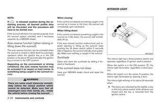 INTERIOR LIGHT


NOTE:                                                  When closing:
If      is released anytime during the re-             If the control unit detects something caught in the
starting process, all learned profile data             sunroof as it moves to the front, the sunroof will
will be discarded and the procedure will               immediately open backward.
have to be started over.                               When tilting down:
If the sunroof still does not operate properly, have   If the control unit detects something caught in the
the sunroof system checked, and if necessary           sunroof as it tilts down, the sunroof will immedi-
repaired, by a NISSAN dealer.                          ately tilt up.
Auto reverse function (when closing or                 If the auto reverse function malfunctions and re-
tilting down the sunroof)                              peats opening or tilting up the sunroof, keep
                                                       pushing the tilt down switch within 5 seconds
The auto reverse function can be activated when        after it happens; the sunroof will fully close gradu-
the sunroof is closed or tilted down by automatic      ally. Make sure nothing is caught in the sunroof.                                                 WIC0264
operation when the ignition key is in the ON
position or for about 45 seconds after the ignition    Sunshade                                                The interior light has a three-position switch and
key is turned to the OFF position.                                                                             operates regardless of ignition switch position.
                                                       Open and close the sunshade by sliding it for-
Depending on the environment or driving                ward or backward.
                                                                                                               When the switch is in the ON position 1 , the
conditions, the auto reverse function may                                                                      interior light illuminates, regardless of door posi-
be activated if an impact or load similar to           If the sunroof does not close
                                                                                                               tion.
something being caught in the sunroof oc-              Have your NISSAN dealer check and repair the
curs.                                                  sunroof.                                                When the switch is in the center O position, the
                                                                                                               interior light illuminates by opening a door.
                     WARNING                                                                                   The interior light will stay on for about 30 seconds
There are some small distances immedi-                                                                         when:
ately before the closed position which                                                                          ● The doors are unlocked by the keyfob, a key
cannot be detected. Make sure that all                                                                            or the lock-unlock switch while all doors are
passengers have their hands, etc., inside                                                                         closed and the key is removed from the
the vehicle before closing the sunroof.                                                                           ignition switch.
2-34 Instruments and controls
 