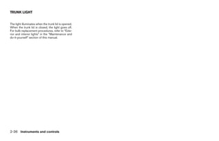 TRUNK LIGHT


The light illuminates when the trunk lid is opened.
When the trunk lid is closed, the light goes off.
For bulb replacement procedures, refer to “Exte-
rior and interior lights” in the “Maintenance and
do-it-yourself” section of this manual.




2-36 Instruments and controls
 