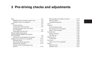 3 Pre-driving checks and adjustments


Keys . . . . . . . . . . . . . . . . . . . . . . . . . . . . . . . . . . . . . . . . . . . . . 3-2      Warning lights and audible reminders . . . . . . . . . . . . 3-19
     NISSAN vehicle immobilizer system keys . . . . . . . . . . 3-2                                     Warning signals . . . . . . . . . . . . . . . . . . . . . . . . . . . . . . . 3-19
     Intelligent keys (if so equipped) . . . . . . . . . . . . . . . . . . 3-3                          Troubleshooting guide . . . . . . . . . . . . . . . . . . . . . . . . . 3-21
Doors . . . . . . . . . . . . . . . . . . . . . . . . . . . . . . . . . . . . . . . . . . . . 3-4    Hood . . . . . . . . . . . . . . . . . . . . . . . . . . . . . . . . . . . . . . . . . . . 3-22
     Locking with key. . . . . . . . . . . . . . . . . . . . . . . . . . . . . . . . 3-4             Trunk lid . . . . . . . . . . . . . . . . . . . . . . . . . . . . . . . . . . . . . . . . . 3-22
     Locking with inside lock knob . . . . . . . . . . . . . . . . . . . . 3-5                          Trunk lid release switch . . . . . . . . . . . . . . . . . . . . . . . . 3-23
     Locking with power door lock switch                                                                Key operation (if so equipped) . . . . . . . . . . . . . . . . . . 3-23
     (if so equipped) . . . . . . . . . . . . . . . . . . . . . . . . . . . . . . . . 3-5               Interior trunk lid release . . . . . . . . . . . . . . . . . . . . . . . . 3-23
     Child safety rear door lock . . . . . . . . . . . . . . . . . . . . . . . 3-6
                                                                                                     Fuel-filler door . . . . . . . . . . . . . . . . . . . . . . . . . . . . . . . . . . . 3-24
Remote keyless entry system
                                                                                                        Opener operation. . . . . . . . . . . . . . . . . . . . . . . . . . . . . . 3-24
(models without Intelligent Key system)
(if so equipped) . . . . . . . . . . . . . . . . . . . . . . . . . . . . . . . . . . . 3-6              Fuel-filler cap . . . . . . . . . . . . . . . . . . . . . . . . . . . . . . . . . 3-24
     How to use remote keyless entry system . . . . . . . . . . 3-7                                  Steering wheel . . . . . . . . . . . . . . . . . . . . . . . . . . . . . . . . . . . 3-26
Intelligent Key system (if so equipped) . . . . . . . . . . . . . . 3-10                                Tilt operation . . . . . . . . . . . . . . . . . . . . . . . . . . . . . . . . . . 3-26
     Operating range. . . . . . . . . . . . . . . . . . . . . . . . . . . . . . . 3-11               Sun visors . . . . . . . . . . . . . . . . . . . . . . . . . . . . . . . . . . . . . . . 3-26
     Door locks/unlocks precaution . . . . . . . . . . . . . . . . . . 3-12                             Vanity mirrors (if so equipped). . . . . . . . . . . . . . . . . . . 3-26
     Intelligent Key operation . . . . . . . . . . . . . . . . . . . . . . . . 3-12                  Mirrors . . . . . . . . . . . . . . . . . . . . . . . . . . . . . . . . . . . . . . . . . . 3-27
     How to use the remote keyless entry                                                                Rearview mirror . . . . . . . . . . . . . . . . . . . . . . . . . . . . . . . 3-27
     function . . . . . . . . . . . . . . . . . . . . . . . . . . . . . . . . . . . . . . 3-16          Outside mirrors . . . . . . . . . . . . . . . . . . . . . . . . . . . . . . . 3-27
 
