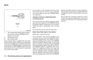 KEYS


                                                         A key number is only necessary when you have        Vehicle Immobilizer System during registration.
                                                         lost all keys and do not have one to duplicate      Any key that is not given to your dealer at the time
                                                         from. If you still have a key, your NISSAN dealer   of registration will no longer be able to start your
                                                         can duplicate it.                                   vehicle.

                                                         NISSAN VEHICLE IMMOBILIZER                          Do not allow the immobilizer system key, which
                                                                                                             contains an electrical transponder, to come into
                                                         SYSTEM KEYS                                         contact with salt water. This could affect system
                                                         You can only drive your vehicle using the master    function.
                                                         keys which are registered to the NISSAN Vehicle
                                                         Immobilizer System components in your vehicle.
                                                         These keys have a transponder chip in the key
                                                         head.
                                                         The master key can be used for all the locks.
                                            LPD0348
1.    Two master keys (black) with transpon-             Never leave these keys in the vehicle.
      der chip and chrome NISSAN brand                   Additional or replacement keys:
      symbol on one side
                                                         If you still have a key, the key number is not
2.    Transponder chip                                   necessary when you need extra NISSAN Vehicle
3.    Key number plate                                   Immobilizer System keys. Your dealer can dupli-
A key number plate is supplied with your keys.           cate your existing key. As many as five NISSAN
Record the key number and keep it in a safe place        Vehicle Immobilizer System keys can be used
(such as your wallet), not in the vehicle. If you lose   with one vehicle. You should bring all NISSAN
your keys, see a NISSAN dealer for duplicates by         Vehicle Immobilizer System keys that you have to
using the key number. NISSAN does not record             your NISSAN dealer for registration. This is be-
key numbers so it is very important to keep track        cause the registration process will erase the
of your key number plate.                                memory of all key codes previously registered
                                                         into the NISSAN Vehicle Immobilizer System.
                                                         After the registration process, these components
                                                         will only recognize keys coded into the NISSAN
3-2 Pre-driving checks and adjustments
 