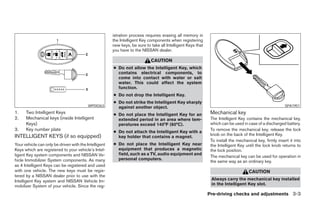 istration process requires erasing all memory in
                                                       the Intelligent Key components when registering
                                                       new keys, be sure to take all Intelligent Keys that
                                                       you have to the NISSAN dealer.

                                                                            CAUTION
                                                       ● Do not allow the Intelligent Key, which
                                                         contains electrical components, to
                                                         come into contact with water or salt
                                                         water. This could affect the system
                                                         function.
                                                       ● Do not drop the Intelligent Key.
                                                       ● Do not strike the Intelligent Key sharply
                                          WPD0363        against another object.                                                                        SPA1951
1.    Two Intelligent Keys                             ● Do not place the Intelligent Key for an              Mechanical key
2.    Mechanical keys (inside Intelligent                extended period in an area where tem-                The Intelligent Key contains the mechanical key,
      Keys)                                              peratures exceed 140°F (60°C).                       which can be used in case of a discharged battery.
3.    Key number plate                                 ● Do not attach the Intelligent Key with a
                                                                                                              To remove the mechanical key, release the lock
INTELLIGENT KEYS (if so equipped)                                                                             knob on the back of the Intelligent Key.
                                                         key holder that contains a magnet.
                                                                                                              To install the mechanical key, firmly insert it into
Your vehicle can only be driven with the Intelligent   ● Do not place the Intelligent Key near                the Intelligent Key until the lock knob returns to
Keys which are registered to your vehicle’s Intel-       equipment that produces a magnetic                   the lock position.
ligent Key system components and NISSAN Ve-              field, such as a TV, audio equipment and
                                                                                                              The mechanical key can be used for operation in
hicle Immobilizer System components. As many             personal computers.
                                                                                                              the same way as an ordinary key.
as 4 Intelligent Keys can be registered and used
with one vehicle. The new keys must be regis-                                                                                       CAUTION
tered by a NISSAN dealer prior to use with the
Intelligent Key system and NISSAN Vehicle Im-                                                                 Always carry the mechanical key installed
mobilizer System of your vehicle. Since the reg-                                                              in the Intelligent Key slot.

                                                                                                             Pre-driving checks and adjustments 3-3
 