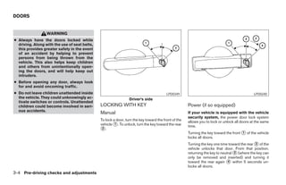 DOORS


                  WARNING
● Always have the doors locked while
  driving. Along with the use of seat belts,
  this provides greater safety in the event
  of an accident by helping to prevent
  persons from being thrown from the
  vehicle. This also helps keep children
  and others from unintentionally open-
  ing the doors, and will help keep out
  intruders.
● Before opening any door, always look
  for and avoid oncoming traffic.
● Do not leave children unattended inside                                                LPD0349                                              LPD0240
  the vehicle. They could unknowingly ac-                        Driver’s side
  tivate switches or controls. Unattended
  children could become involved in seri-      LOCKING WITH KEY                                       Power (if so equipped)
  ous accidents.
                                               Manual                                                 If your vehicle is equipped with the vehicle
                                                                                                      security system, the power door lock system
                                               To lock a door, turn the key toward the front of the   allows you to lock or unlock all doors at the same
                                               vehicle 1 . To unlock, turn the key toward the rear    time.
                                                2 .
                                                                                                      Turning the key toward the front 1 of the vehicle
                                                                                                      locks all doors.
                                                                                                      Turning the key one time toward the rear 2 of the
                                                                                                      vehicle unlocks that door. From that position,
                                                                                                      returning the key to neutral 3 (where the key can
                                                                                                      only be removed and inserted) and turning it
                                                                                                      toward the rear again 4 within 5 seconds un-
                                                                                                      locks all doors.
3-4 Pre-driving checks and adjustments
 