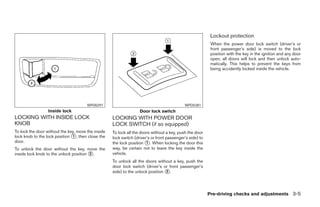 Lockout protection
                                                                                                           When the power door lock switch (driver’s or
                                                                                                           front passenger’s side) is moved to the lock
                                                                                                           position with the key in the ignition and any door
                                                                                                           open, all doors will lock and then unlock auto-
                                                                                                           matically. This helps to prevent the keys from
                                                                                                           being accidently locked inside the vehicle.




                                       WPD0291                                              WPD0381
                  Inside lock                                      Door lock switch
LOCKING WITH INSIDE LOCK                            LOCKING WITH POWER DOOR
KNOB                                                LOCK SWITCH (if so equipped)
To lock the door without the key, move the inside   To lock all the doors without a key, push the door
lock knob to the lock position 1 , then close the   lock switch (driver’s or front passenger’s side) to
door.                                               the lock position 1 . When locking the door this
To unlock the door without the key, move the        way, be certain not to leave the key inside the
inside lock knob to the unlock position 2 .         vehicle.
                                                    To unlock all the doors without a key, push the
                                                    door lock switch (driver’s or front passenger’s
                                                    side) to the unlock position 2 .




                                                                                                          Pre-driving checks and adjustments 3-5
 