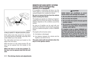 REMOTE KEYLESS ENTRY SYSTEM
                                                   (models without Intelligent Key
                                                   system) (if so equipped)
                                                   It is possible to lock/unlock all doors, turn the
                                                                                                                          CAUTION
                                                   interior lights on, and activate the panic alarm by
                                                   using the keyfob from outside the vehicle.            Listed below are conditions or occur-
                                                                                                         rences which will damage the keyfob:
                                                   Be sure to remove the key from the vehicle
                                                   before locking the doors.                             ● Do not allow the keyfob to become wet.
                                                   The keyfob can operate at a distance of approxi-      ● Do not drop the keyfob.
                                                   mately 33 ft (10 m) from the vehicle. The effective   ● Do not strike the keyfob sharply against
                                                   distance depends on the conditions around the           another object.
                                                   vehicle.
                                                                                                         ● Do not place the keyfob for an extended
                                                   As many as 5 keyfobs can be used with one               period in an area where temperatures
                                                   vehicle. For information concerning the purchase        exceed 140°F (60°C).
                                                   and use of additional keyfobs, contact a NISSAN
                                                   dealer.                                               If a keyfob is lost or stolen, NISSAN rec-
                                        LIC0716                                                          ommends erasing the ID code of that key-
                                                   The keyfob will not function when:                    fob. This will prevent the keyfob from un-
CHILD SAFETY REAR DOOR LOCK
                                                    ● the battery is discharged                          authorized use to unlock the vehicle. For
Child safety locks help prevent the rear doors                                                           information regarding the erasing proce-
from being opened accidentally, especially when     ● the distance between the vehicle and the           dure, please contact a NISSAN dealer.
small children are in the vehicle.                    keyfob is over 33 ft (10 m)
The child safety lock levers are located on the    The panic alarm will not activate when the
edge of the rear doors.                            key is in the ignition switch.
When the lever is in the unlock position 1 , the
door can be opened from the outside or the
inside.
When the lever is in the lock position 2 ,
the door can be opened only from the out-
side.


3-6 Pre-driving checks and adjustments
 