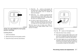 4. Push the           button on the keyfob. All
                                                      the doors lock. The hazard lights flash twice
                                                      and the horn beeps once to indicate all
                                                      doors are locked.
                                                   ● When the           button is pushed with all
                                                     doors locked, the hazard lights flash twice
                                                     and the horn beeps once as a reminder that
                                                     the doors are already locked.
                                                   ● If a door is open and you push the
                                                     button, the doors will lock but the horn will
                                                     not beep and the hazard lights will not flash.
                                                  The horn may or may not beep once. Refer to
                                                  “Silencing the horn beep feature” later in this
                                        LPD0209                                                                                                 LPD0210
                                                  section for details.
HOW TO USE REMOTE KEYLESS                                                                              Unlocking doors
ENTRY SYSTEM                                                                                           Push the        button on the keyfob once.
Locking doors                                                                                           ● Only the driver’s door unlocks.
 1. Close all windows.                                                                                  ● The hazard warning lights flash once if all
 2. Remove the key from the ignition switch.                                                              doors are completely closed with the ignition
                                                                                                          key in any position except the ON position.
 3. Close the hood, trunk lid, and all doors.
                                                                                                        ● The interior light turns on and the light timer
                                                                                                          activates for 30 seconds when the switch is
                                                                                                          in the center O position with the ignition key
                                                                                                          in any position except the ON position.




                                                                                                      Pre-driving checks and adjustments 3-7
 