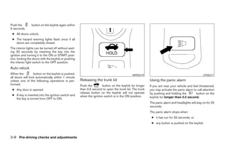 Push the        button on the keyfob again within
5 seconds.
 ● All doors unlock.
 ● The hazard warning lights flash once if all
   doors are completely closed.
The interior lights can be turned off without wait-
ing 30 seconds by inserting the key into the
ignition and turning it to the ON or START posi-
tion, locking the doors with the keyfob or pushing
the interior light switch to the OFF position.
Auto relock
When the          button on the keyfob is pushed,                                           WPD0319                                               LPD0211
all doors will lock automatically within 1 minute
unless one of the following operations is per-        Releasing the trunk lid                            Using the panic alarm
formed:                                               Push the         button on the keyfob for longer   If you are near your vehicle and feel threatened,
 ● Any door is opened.                                than 0.5 second to open the trunk lid. The trunk   you may activate the panic alarm to call attention
                                                      release button on the keyfob will not operate      by pushing and holding the         button on the
 ● A key is inserted into the ignition switch and     when the ignition switch is in the ON position.
   the key is turned from OFF to ON.                                                                     keyfob for longer than 0.5 second.
                                                                                                         The panic alarm and headlights will stay on for 25
                                                                                                         seconds.
                                                                                                         The panic alarm stops when:
                                                                                                          ● it has run for 25 seconds, or
                                                                                                          ● any button is pushed on the keyfob.



3-8 Pre-driving checks and adjustments
 