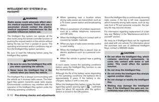INTELLIGENT KEY SYSTEM (if so
equipped)

                                                      ● When operating near a location where               Since the Intelligent Key is continuously receiving
                    WARNING
                                                        strong radio waves are transmitted, such as        radio waves, if the key is left near equipment
Radio waves could adversely affect elec-                a TV tower, power station and broadcasting         which transmits strong radio waves, such as sig-
tric medical equipment. Those who use a                 station.                                           nals from a TV and personal computer, the bat-
pacemaker should contact the electric                                                                      tery life may become shorter.
medical equipment manufacturer for the                ● When in possession of wireless equipment,
possible influences before use.                         such as a cellular telephone, transceiver,         For information regarding replacement of a bat-
                                                        and CB radio.                                      tery, see “Battery” in the “Maintenance and do-it-
The Intelligent Key system can operate all the                                                             yourself” section.
                                                      ● When the Intelligent Key is in contact with or
door locks using the remote controller function or
                                                        covered by metallic materials.                     As many as 4 Intelligent Keys can be registered
pushing the request switch on the vehicle without
taking the key out from a pocket or purse. The        ● When any type of radio wave remote control         and used with one vehicle. For information about
operating environment and/or conditions may af-         is used nearby.                                    the purchase and use of additional Intelligent
fect the Intelligent Key system operation.                                                                 Keys, contact a NISSAN dealer.
                                                      ● When the Intelligent Key is placed near an
Be sure to read the following before using the          electric appliance such as a personal com-                              CAUTION
Intelligent Key system.                                 puter.
                                                                                                           ● Do not allow the Intelligent Key, which
                                                      ● When the vehicle is parked near a parking            contains electrical components, to
                     CAUTION                            meter.                                               come into contact with water or salt
● Be sure to carry the Intelligent Key with          In such cases, correct the operating conditions         water. This could affect the system
  you when operating the vehicle.                    before using the Intelligent Key function or use        function.
● Never leave the Intelligent Key in the             the mechanical key.                                   ● Do not drop the Intelligent Key.
  vehicle when you leave the vehicle.                Although the life of the battery varies depending     ● Do not strike the Intelligent Key sharply
The Intelligent Key is always communicating with     on the operating conditions, the battery’s life is      against another object.
                                                     approximately 2 years. If the battery is dis-
the vehicle as it receives radio waves. The Intel-                                                         ● Do not change or modify the Intelligent
                                                     charged, replace it with a new one.
ligent Key system transmits weak radio waves.                                                                Key.
Environmental conditions may interfere with the      When the Intelligent Key battery is low, the Intel-
                                                     ligent Key system warning light (      ) will blink   ● Wetting may damage the Intelligent
operation of the Intelligent Key system under the
                                                     green for about 30 seconds after the ignition           Key. If the Intelligent Key gets wet, im-
following operating conditions.                                                                              mediately wipe until it is completely dry.
                                                     switch is turned to the ON position.
3-10 Pre-driving checks and adjustments
 