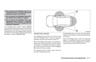 ● Do not place the Intelligent Key for an
  extended period in an area where tem-
  peratures exceed 140°F (60°C).
● Do not attach the Intelligent Key with a
  key holder that contains a magnet.
● Do not place the Intelligent Key near
  equipment that produces a magnetic
  field, such as a TV, audio equipment and
  personal computers.
If an Intelligent Key is lost or stolen, NISSAN
recommends erasing the ID code of that Intelli-
gent Key from the vehicle. This may prevent the
unauthorized use of the Intelligent Key to operate                                                                                                      SPA2038
the vehicle. For information regarding the erasing
                                                     OPERATING RANGE                                        If the Intelligent Key is too close to the door glass,
procedure, contact a NISSAN dealer.
                                                                                                            handle or rear bumper, the request switches may
                                                     The Intelligent Key functions can only be used         not function.
                                                     when the Intelligent Key is within the specified
                                                     operating range from the request switch 1 .            When the Intelligent Key is within the operating
                                                                                                            range, it is possible for anyone, even someone
                                                     When the Intelligent Key battery is discharged or      who does not carry the Intelligent Key, to push the
                                                     strong radio waves are present near the operat-        request switch to lock/unlock the doors.
                                                     ing location, the Intelligent Key system’s operat-
                                                     ing range becomes narrower, and the Intelligent
                                                     Key may not function properly.
                                                     The operating range is within 31.50 in (80 cm)
                                                     from each request switch 1 .



                                                                                                          Pre-driving checks and adjustments 3-11
 