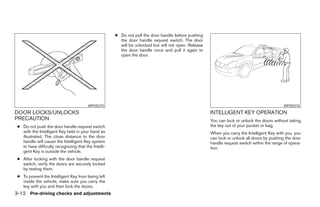 ● Do not pull the door handle before pushing
                                                        the door handle request switch. The door
                                                        will be unlocked but will not open. Release
                                                        the door handle once and pull it again to
                                                        open the door.




                                         WPD0375                                                                                            WPD0376
DOOR LOCKS/UNLOCKS                                                                                    INTELLIGENT KEY OPERATION
PRECAUTION                                                                                            You can lock or unlock the doors without taking
 ● Do not push the door handle request switch                                                         the key out of your pocket or bag.
   with the Intelligent Key held in your hand as                                                      When you carry the Intelligent Key with you, you
   illustrated. The close distance to the door                                                        can lock or unlock all doors by pushing the door
   handle will cause the Intelligent Key system                                                       handle request switch within the range of opera-
   to have difficulty recognizing that the Intelli-                                                   tion.
   gent Key is outside the vehicle.
 ● After locking with the door handle request
   switch, verify the doors are securely locked
   by testing them.
 ● To prevent the Intelligent Key from being left
   inside the vehicle, make sure you carry the
   key with you and then lock the doors.
3-12 Pre-driving checks and adjustments
 