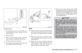 ● Doors do not lock with the door handle
                                                                                                           request switch with the Intelligent Key inside
                                                                                                           the vehicle and a beep sounds to warn you.
                                                                                                           However, when an Intelligent Key is inside
                                                                                                           the vehicle, doors can be locked with an-
                                                                                                           other Intelligent Key.

                                                                                                                            CAUTION
                                                                                                        ● After locking the doors using the re-
                                                                                                          quest switch, make sure that the doors
                                                                                                          have been securely locked by operating
                                                                                                          the door handles or the trunk opener
                                                                                                          switch.
                                         WPD0377                                         WPD0369        ● When locking the doors using the re-
                                                   NOTE:                                                  quest switch, make sure to have the
Locking doors                                                                                             Intelligent Key in your possession be-
 1. Turn the ignition switch to the LOCK posi-     ● Doors lock with the door handle request              fore operating the request switch to
    tion. (Remove the key if any key is in the       switch while a mechanical key is in the igni-        prevent the Intelligent Key from being
    ignition switch.)                                tion switch or the ignition switch is pushed         left in the vehicle.
                                                     in.                                                ● The request switch is operational only
 2. Close all doors.
                                                   ● Doors lock with the door handle request              when the Intelligent Key has been de-
 3. Push any door handle request switch 1            switch while the ignition switch is not in the       tected by the Intelligent Key system.
    while carrying the Intelligent Key with you.     LOCK position.
 4. All doors and the trunk will lock.             ● Doors do not lock by pushing the door
 5. The hazard warning lights flash twice and        handle request switch while any door is
    the outside buzzer sounds twice.                 open. However, doors lock with the me-
                                                     chanical key even if any door is open.


                                                                                                      Pre-driving checks and adjustments 3-13
 