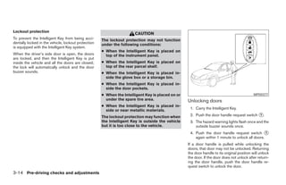 Lockout protection
                                                                      CAUTION
To prevent the Intelligent Key from being acci-      The lockout protection may not function
dentally locked in the vehicle, lockout protection   under the following conditions:
is equipped with the Intelligent Key system.
                                                     ● When the Intelligent Key is placed on
When the driver’s side door is open, the doors         top of the instrument panel.
are locked, and then the Intelligent Key is put
inside the vehicle and all the doors are closed;     ● When the Intelligent Key is placed on
the lock will automatically unlock and the door        top of the rear parcel shelf.
buzzer sounds.                                       ● When the Intelligent Key is placed in-
                                                       side the glove box or a storage bin.
                                                     ● When the Intelligent Key is placed in-
                                                       side the door pockets.
                                                     ● When the Intelligent Key is placed on or                                             WPD0377
                                                       under the spare tire area.                 Unlocking doors
                                                     ● When the Intelligent Key is placed in-
                                                                                                   1. Carry the Intelligent Key.
                                                       side or near metallic materials.
                                                     The lockout protection may function when      2. Push the door handle request switch 1 .
                                                     the Intelligent Key is outside the vehicle    3. The hazard warning lights flash once and the
                                                     but it is too close to the vehicle.              outside buzzer sounds once.
                                                                                                   4. Push the door handle request switch 1
                                                                                                      again within 1 minute to unlock all doors.
                                                                                                  If a door handle is pulled while unlocking the
                                                                                                  doors, that door may not be unlocked. Returning
                                                                                                  the door handle to its original position will unlock
                                                                                                  the door. If the door does not unlock after return-
                                                                                                  ing the door handle, push the door handle re-
                                                                                                  quest switch to unlock the door.
3-14 Pre-driving checks and adjustments
 
