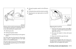 ● Turning the ignition switch to the ON posi-
                                                         tion.
                                                       ● Locking the doors with the remote controller.
                                                       ● Switching the room light switch to the OFF
                                                         position.




                                          WPD0369                                                                                                   WPD0401
All doors will be locked automatically unless one                                                          Opening the trunk lid
of the following operations is performed within 1
minute after pushing the request switch.                                                                    1. Push the trunk opener request switch A for
                                                                                                               more than 1 second while carrying the Intel-
 ● Opening any door.                                                                                           ligent Key with you.
 ● Pushing the ignition switch.                                                                             2. The trunk will unlatch. A chime will sound
 ● Inserting the mechanical key into the ignition                                                              four times.
   switch.                                                                                                  3. Raise the trunk lid to open the trunk.
The interior light timer illuminates for 30 seconds                                                        Lockout protection
when a door is unlocked and the room light
switch is in the DOOR position.                                                                            To prevent the Intelligent Key from being acci-
                                                                                                           dentally locked in the trunk, lockout protection is
The interior light can be turned off without waiting
                                                                                                           equipped with the Intelligent Key system.
for 30 seconds by performing one of the follow-
ing operations.
                                                                                                         Pre-driving checks and adjustments 3-15
 