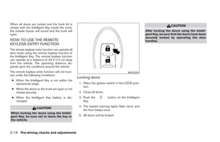 When all doors are locked and the trunk lid is
                                                                                                                        CAUTION
closed with the Intelligent Key inside the trunk,
the outside buzzer will sound and the trunk will                                                       After locking the doors using the Intelli-
open.                                                                                                  gent Key, be sure that the doors have been
                                                                                                       securely locked by operating the door
HOW TO USE THE REMOTE                                                                                  handles.
KEYLESS ENTRY FUNCTION
The remote keyless entry function can operate all
door locks using the remote keyless function of
the Intelligent Key. The remote keyless function
can operate at a distance of 33 ft (10 m) away
from the vehicle. The operating distance de-
pends upon the conditions around the vehicle.
The remote keyless entry function will not func-                                          WPD0359
tion under the following conditions:
                                                    Locking doors
 ● When the Intelligent Key is not within the
   operational range.                                1. Place the ignition switch in the LOCK posi-
                                                        tion.
 ● When the doors or the trunk are open or not
   closed securely.                                  2. Close all doors.
 ● When the Intelligent Key battery is dis-          3. Push the           button on the Intelligent
   charged.                                             Key.
                                                     4. The hazard warning lights flash twice and
                    CAUTION
                                                        the horn beeps once.
When locking the doors using the Intelli-
gent Key, be sure not to leave the key in            5. All doors will be locked.
the vehicle.



3-16 Pre-driving checks and adjustments
 
