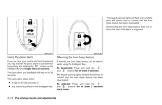 The hazard warning lights will flash once and the
                                                                                                           horn will sound once to confirm that the horn
                                                                                                           beep feature has been reactivated.
                                                                                                           Deactivating the horn beep feature does not si-
                                                                                                           lence the horn if the alarm is triggered.




                                        WPD0361                                               WPD0362
Using the panic alarm                                Silencing the horn beep feature
If you are near your vehicle and feel threatened,    If desired, the horn beep feature can be deacti-
you may activate the panic alarm to call attention   vated using the Intelligent Key.
by pushing and holding the         button on the
Intelligent Key for longer than 0.5 second.          To deactivate: Press and hold the
                                                     and      buttons for at least 2 seconds.
The panic alarm and headlights will stay on for 25
seconds.                                             The hazard warning lights will flash three times to
                                                     confirm that the horn beep feature has been
The panic alarm stops when:                          deactivated.
 ● it has run for 25 seconds, or
                                                     To activate: Press and hold the
 ● any button is pushed on the Intelligent Key.      and      buttons for at least 2 seconds
                                                     once more.


3-18 Pre-driving checks and adjustments
 