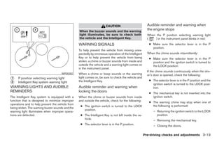 CAUTION                           Audible reminder and warning when
                                                  When the buzzer sounds and the warning
                                                                                                         the engine stops
                                                  light illuminates, be sure to check both               When the P position selecting warning light
                                                  the vehicle and the Intelligent Key.                   (    ) in the instrument panel blinks in red:
                                                  WARNING SIGNALS                                         ● Make sure the selector lever is in the P
                                                                                                            position.
                                                  To help prevent the vehicle from moving unex-
                                                  pectedly by erroneous operation of the Intelligent     When the chime sounds intermittently:
                                                  Key or to help prevent the vehicle from being           ● Make sure the selector lever is in the P
                                                  stolen, a chime or buzzer sounds from inside and          position and the ignition switch is turned to
                                                  outside the vehicle and a warning light comes on          the LOCK position.
                                                  in the instrument panel.
                                                                                                         If the chime sounds continuously when the driv-
                                      WPD0382     When a chime or beep sounds or the warning             er’s door is opened, check the following:
1    P position selecting warning light           light comes on, be sure to check the vehicle and
                                                  the Intelligent Key.                                    ● The selector lever is in the P position and the
2    Intelligent Key system warning light
                                                                                                            ignition switch is turned to the LOCK posi-
WARNING LIGHTS AND AUDIBLE                        Audible reminder and warning when                         tion.
REMINDERS                                         locking the doors                                       ● The mechanical key is not inserted into the
The Intelligent Key system is equipped with a     When the chime or buzzer sounds from inside               ignition switch.
function that is designed to minimize improper    and outside the vehicle, check for the following:       ● The warning chime may stop when one of
operations and to help prevent the vehicle from
                                                   ● The ignition switch is turned to the LOCK              the following is performed:
being stolen. The warning buzzer sounds and the
                                                     position.                                               – Returning the ignition switch to the LOCK
warning light illuminates when improper opera-
tions are detected.                                ● The Intelligent Key is not left inside the ve-            position.
                                                     hicle.                                                  – Removing the mechanical key.
                                                   ● The selector lever is in the P position.                – Closing the doors.

                                                                                                       Pre-driving checks and adjustments 3-19
 