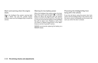 Alarm and warning when the engine                     Warning for low battery power                             Preventing the Intelligent Key from
starts                                                When the Intelligent Key battery is low, the Intel-       being left in the vehicle
When the Intelligent Key system warning light         ligent Key system warning light (          ) will blink   If you lock all doors using the power door lock
(      ) blinks red and the outside buzzer            green for about 30 seconds after the ignition             switch with the Intelligent Key in the vehicle, all of
sounds, make sure the Intelligent Key is inside the   switch is turned to the ON position. This warning         the doors unlock immediately and the buzzer will
vehicle.                                              is to let you know that the battery of the Intelligent    warn you when the door is closed.
                                                      Key will run down soon. Replace it with a new
                                                      one. Refer to “Battery replacement” in the “Main-
                                                      tenance and do-it-yourself” section.
                                                      NISSAN recommends replacing the battery at a
                                                      NISSAN dealer.




3-20 Pre-driving checks and adjustments
 