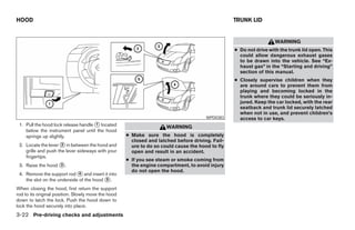 HOOD                                                                                              TRUNK LID


                                                                                                                    WARNING
                                                                                                  ● Do not drive with the trunk lid open. This
                                                                                                    could allow dangerous exhaust gases
                                                                                                    to be drawn into the vehicle. See “Ex-
                                                                                                    haust gas” in the “Starting and driving”
                                                                                                    section of this manual.
                                                                                                  ● Closely supervise children when they
                                                                                                    are around cars to prevent them from
                                                                                                    playing and becoming locked in the
                                                                                                    trunk where they could be seriously in-
                                                                                                    jured. Keep the car locked, with the rear
                                                                                                    seatback and trunk lid securely latched
                                                                                                    when not in use, and prevent children’s
                                                                                       WPD0383      access to car keys.
 1. Pull the hood lock release handle 1 located                       WARNING
    below the instrument panel until the hood
    springs up slightly.                             ● Make sure the hood is completely
                                                       closed and latched before driving. Fail-
 2. Locate the lever 2 in between the hood and         ure to do so could cause the hood to fly
    grille and push the lever sideways with your       open and result in an accident.
    fingertips.
                                                     ● If you see steam or smoke coming from
 3. Raise the hood 3 .                                 the engine compartment, to avoid injury
                                                       do not open the hood.
 4. Remove the support rod 4 and insert it into
    the slot on the underside of the hood 5 .
When closing the hood, first return the support
rod to its original position. Slowly move the hood
down to latch the lock. Push the hood down to
lock the hood securely into place.
3-22 Pre-driving checks and adjustments
 
