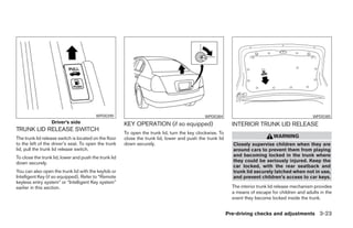 WPD0390                                              WPD0384                                               WPD0385
                  Driver’s side                        KEY OPERATION (if so equipped)                        INTERIOR TRUNK LID RELEASE
TRUNK LID RELEASE SWITCH
                                                       To open the trunk lid, turn the key clockwise. To
The trunk lid release switch is located on the floor   close the trunk lid, lower and push the trunk lid                         WARNING
to the left of the driver’s seat. To open the trunk    down securely.                                        Closely supervise children when they are
lid, pull the trunk lid release switch.                                                                      around cars to prevent them from playing
To close the trunk lid, lower and push the trunk lid                                                         and becoming locked in the trunk where
down securely.                                                                                               they could be seriously injured. Keep the
                                                                                                             car locked, with the rear seatback and
You can also open the trunk lid with the keyfob or                                                           trunk lid securely latched when not in use,
Intelligent Key (if so equipped). Refer to “Remote                                                           and prevent children’s access to car keys.
keyless entry system” or “Intelligent Key system”
earlier in this section.                                                                                     The interior trunk lid release mechanism provides
                                                                                                             a means of escape for children and adults in the
                                                                                                             event they become locked inside the trunk.


                                                                                                           Pre-driving checks and adjustments 3-23
 