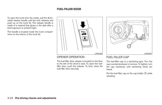 FUEL-FILLER DOOR


To open the trunk from the inside, pull the illumi-
nated release handle until the lock releases and
push up on the trunk lid. The release handle is
made of a material that glows in the dark after a
brief exposure to ambient light.
The handle is located inside the trunk compart-
ment on the interior of the trunk lid.




                                                                                                 LPD0386                                              LPD0387
                                                      OPENER OPERATION                                       FUEL-FILLER CAP
                                                      The fuel-filler door release is located on the floor   The fuel-filler cap is a ratcheting type. Turn the
                                                      to the left of the driver’s seat. To open the fuel-    cap counterclockwise to remove. To tighten, turn
                                                      filler door, push the release. To lock, close the      the cap clockwise until ratcheting clicks are
                                                      fuel-filler door securely.                             heard.
                                                                                                             Put the fuel-filler cap on the cap holder 1 while
                                                                                                             refueling.




3-24 Pre-driving checks and adjustments
 