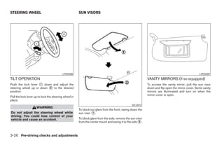 STEERING WHEEL                                         SUN VISORS




                                           LPD0388                                                                                                 LPD0389
TILT OPERATION                                                                                              VANITY MIRRORS (if so equipped)
Push the lock lever 1 down and adjust the                                                                   To access the vanity mirror, pull the sun visor
steering wheel up or down 2 to the desired                                                                  down and flip open the mirror cover. Some vanity
position.                                                                                                   mirrors are illuminated and turn on when the
                                                                                                            mirror cover is open.
Pull the lock lever up to lock the steering wheel in
place.
                                                                                                SIC2872
                     WARNING
                                                       To block out glare from the front, swing down the
Do not adjust the steering wheel while                 sun visor 1 .
driving. You could lose control of your
vehicle and cause an accident.                         To block glare from the side, remove the sun visor
                                                       from the center mount and swing it to the side 2 .



3-26 Pre-driving checks and adjustments
 